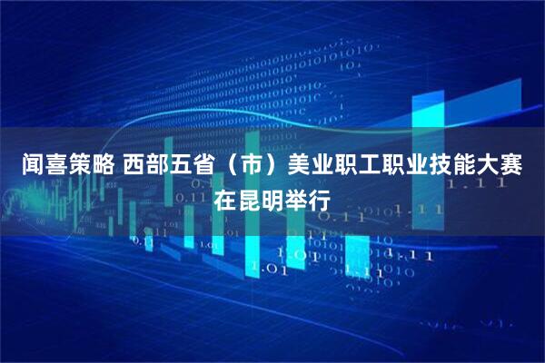 闻喜策略 西部五省（市）美业职工职业技能大赛在昆明举行