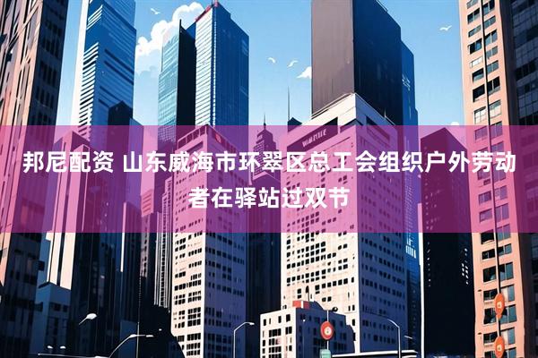 邦尼配资 山东威海市环翠区总工会组织户外劳动者在驿站过双节