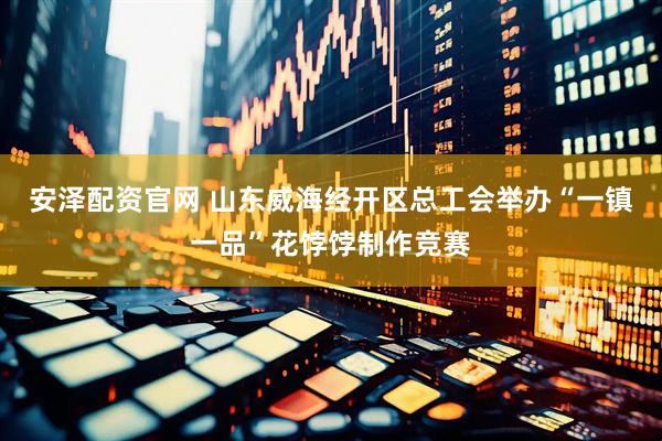 安泽配资官网 山东威海经开区总工会举办“一镇一品”花饽饽制作竞赛