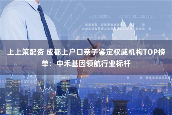 上上策配资 成都上户口亲子鉴定权威机构TOP榜单：中禾基因领航行业标杆