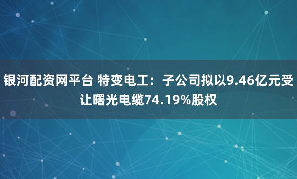 银河配资网平台 特变电工：子公司拟以9.46亿元受让曙光电缆74.19%股权