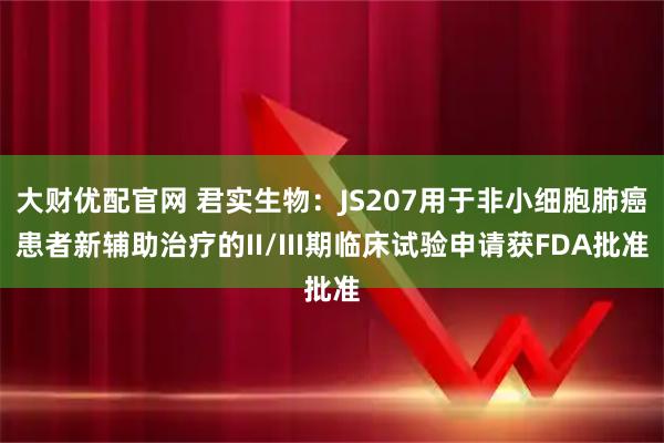 大财优配官网 君实生物：JS207用于非小细胞肺癌患者新辅助治疗的II/III期临床试验申请获FDA批准