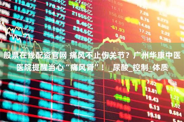 股票在线配资官网 痛风不止伤关节？广州华康中医医院提醒当心“痛风肾”！_尿酸_控制_体质