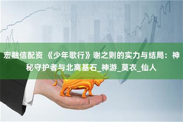 宏融信配资 《少年歌行》谢之则的实力与结局：神秘守护者与北离基石_神游_莫衣_仙人