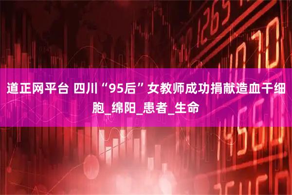 道正网平台 四川“95后”女教师成功捐献造血干细胞_绵阳_患者_生命
