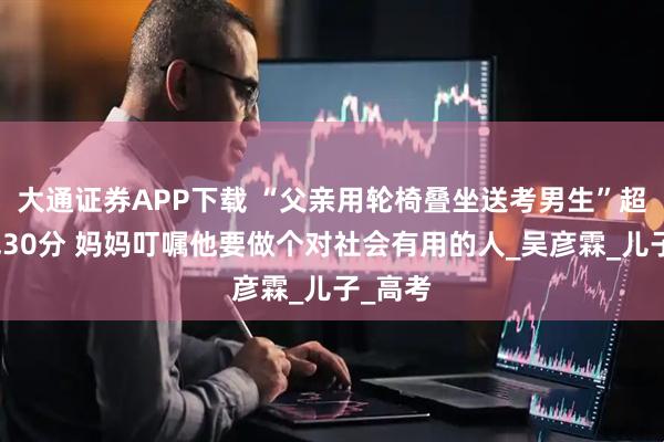 大通证券APP下载 “父亲用轮椅叠坐送考男生”超本科线30分 妈妈叮嘱他要做个对社会有用的人_吴彦霖_儿子_高考