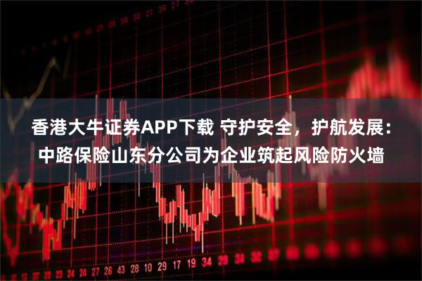 香港大牛证券APP下载 守护安全，护航发展：中路保险山东分公司为企业筑起风险防火墙