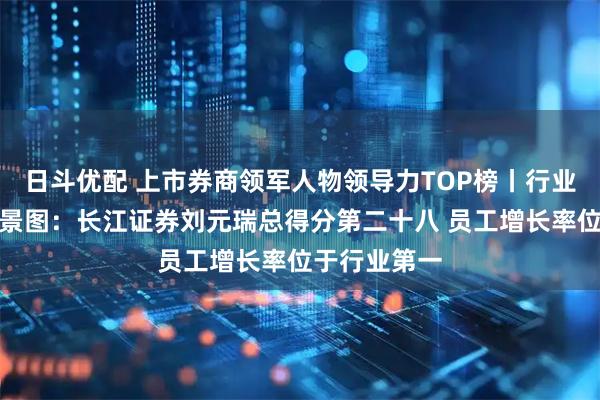 日斗优配 上市券商领军人物领导力TOP榜丨行业数据评价全景图：长江证券刘元瑞总得分第二十八 员工增长率位于行业第一