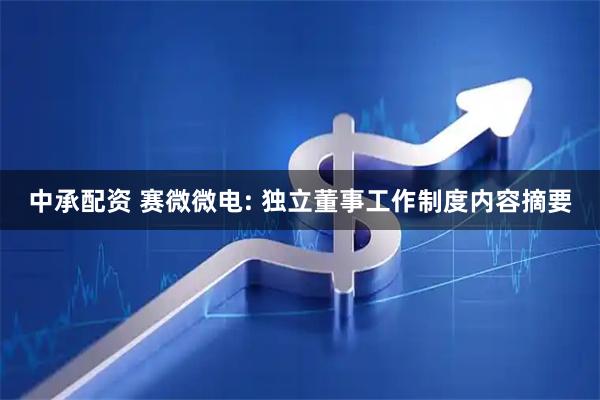 中承配资 赛微微电: 独立董事工作制度内容摘要