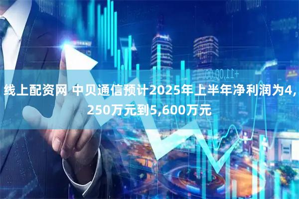 线上配资网 中贝通信预计2025年上半年净利润为4,250万元到5,600万元