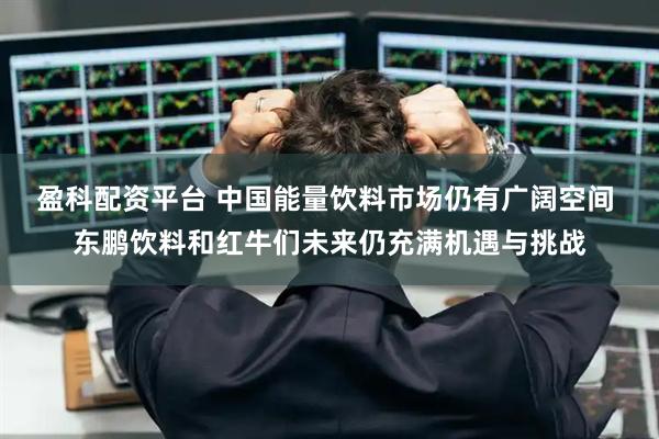 盈科配资平台 中国能量饮料市场仍有广阔空间 东鹏饮料和红牛们未来仍充满机遇与挑战