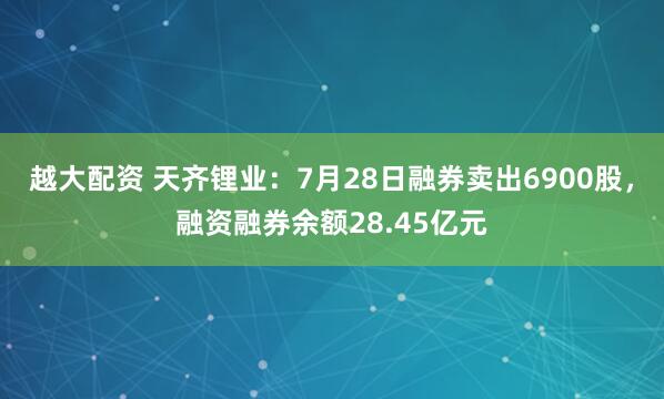 越大配资 天齐锂业：7月28日融券卖出6900股，融资融券余额28.45亿元