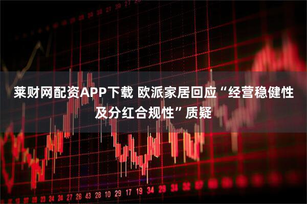 莱财网配资APP下载 欧派家居回应“经营稳健性及分红合规性”质疑