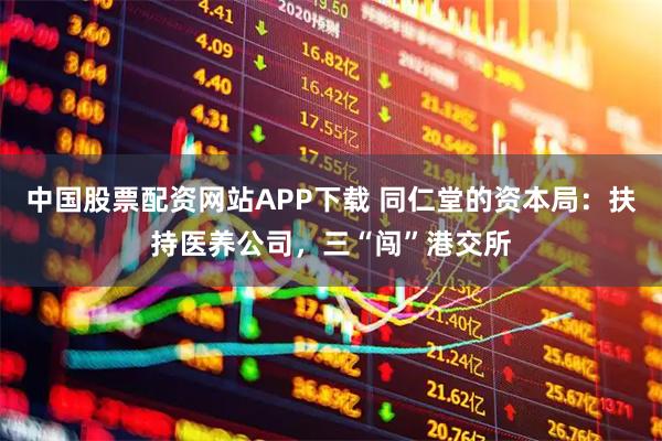 中国股票配资网站APP下载 同仁堂的资本局：扶持医养公司，三“闯”港交所