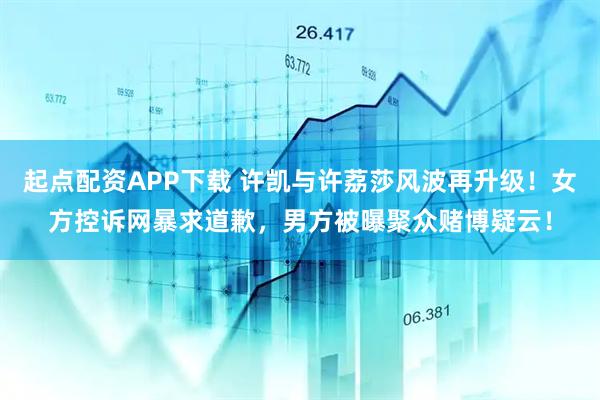 起点配资APP下载 许凯与许荔莎风波再升级！女方控诉网暴求道歉，男方被曝聚众赌博疑云！