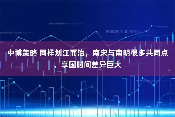 中博策略 同样划江而治，南宋与南明很多共同点，享国时间差异巨大