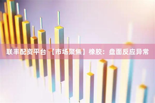 联丰配资平台 【市场聚焦】橡胶：盘面反应异常