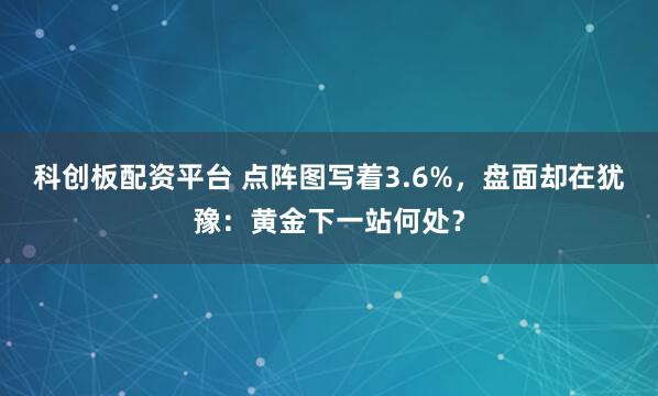 科创板配资平台 点阵图写着3.6%，盘面却在犹豫：黄金下一站何处？