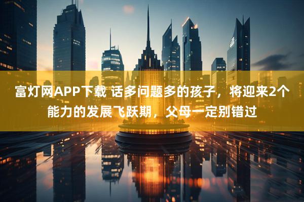 富灯网APP下载 话多问题多的孩子，将迎来2个能力的发展飞跃期，父母一定别错过