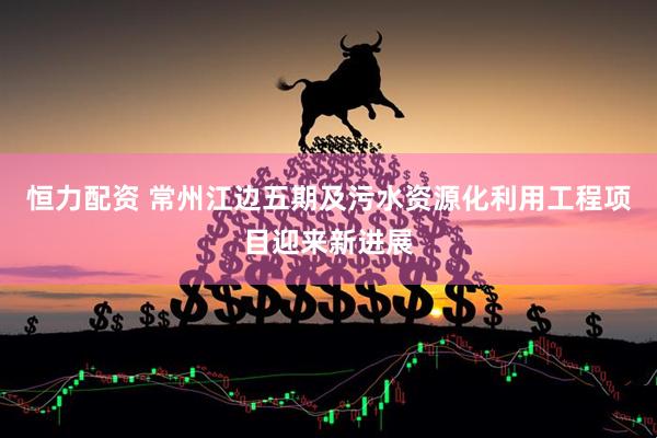 恒力配资 常州江边五期及污水资源化利用工程项目迎来新进展