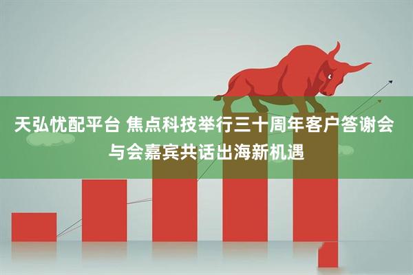 天弘忧配平台 焦点科技举行三十周年客户答谢会 与会嘉宾共话出海新机遇