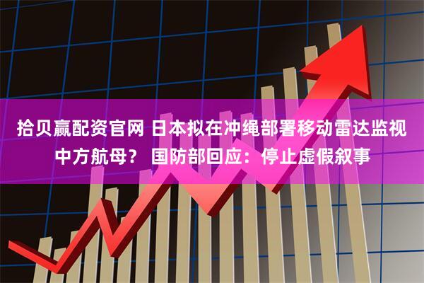 拾贝赢配资官网 日本拟在冲绳部署移动雷达监视中方航母？ 国防部回应：停止虚假叙事