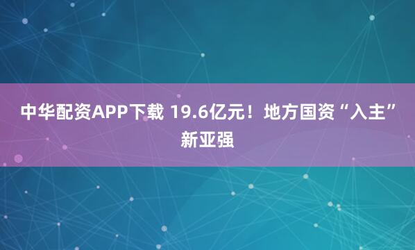 中华配资APP下载 19.6亿元！地方国资“入主”新亚强