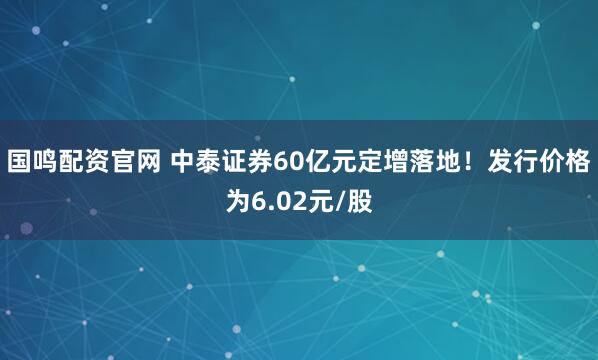 国鸣配资官网 中泰证券60亿元定增落地！发行价格为6.02元/股
