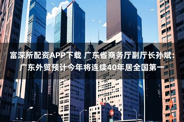 富深所配资APP下载 广东省商务厅副厅长孙斌：广东外贸预计今年将连续40年居全国第一