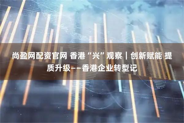 尚盈网配资官网 香港“兴”观察｜创新赋能 提质升级——香港企业转型记
