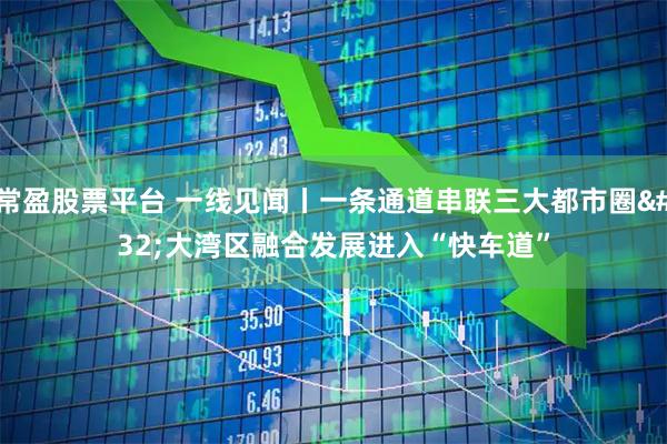 常盈股票平台 一线见闻丨一条通道串联三大都市圈 大湾区融合发展进入“快车道”