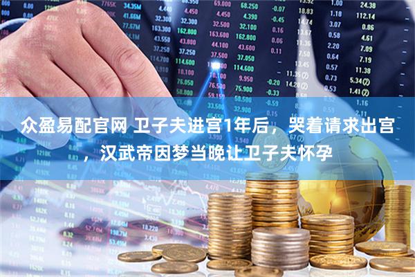 众盈易配官网 卫子夫进宫1年后，哭着请求出宫，汉武帝因梦当晚让卫子夫怀孕