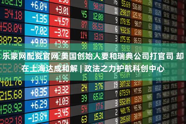 乐蒙网配资官网 美国创始人要和瑞典公司打官司 却在上海达成和解 | 政法之力护航科创中心
