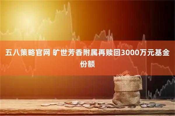 五八策略官网 旷世芳香附属再赎回3000万元基金份额