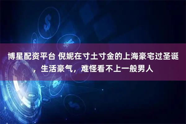 博星配资平台 倪妮在寸土寸金的上海豪宅过圣诞，生活豪气，难怪看不上一般男人