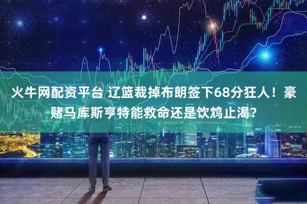 火牛网配资平台 辽篮裁掉布朗签下68分狂人！豪赌马库斯亨特能救命还是饮鸩止渴？