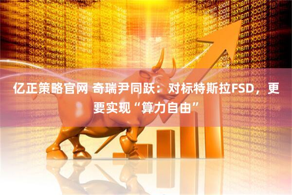 亿正策略官网 奇瑞尹同跃：对标特斯拉FSD，更要实现“算力自由”