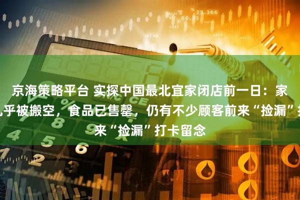 京海策略平台 实探中国最北宜家闭店前一日：家居展区几乎被搬空，食品已售罄，仍有不少顾客前来“捡漏”打卡留念