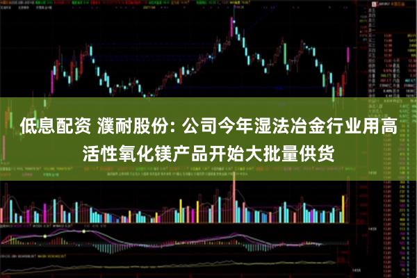 低息配资 濮耐股份: 公司今年湿法冶金行业用高活性氧化镁产品开始大批量供货