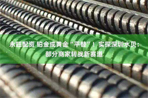 永旺配资 铂金成黄金“平替”！实探深圳水贝：部分商家转战新赛道
