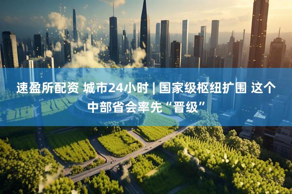 速盈所配资 城市24小时 | 国家级枢纽扩围 这个中部省会率先“晋级”
