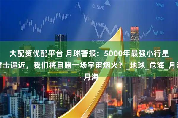 大配资优配平台 月球警报：5000年最强小行星撞击逼近，我们将目睹一场宇宙烟火？_地球_危海_月海