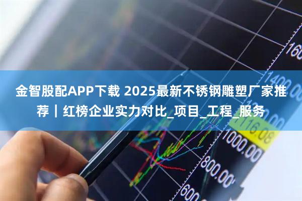 金智股配APP下载 2025最新不锈钢雕塑厂家推荐｜红榜企业实力对比_项目_工程_服务