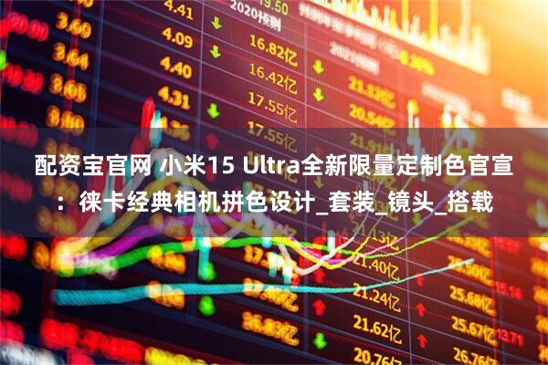 配资宝官网 小米15 Ultra全新限量定制色官宣：徕卡经典相机拼色设计_套装_镜头_搭载