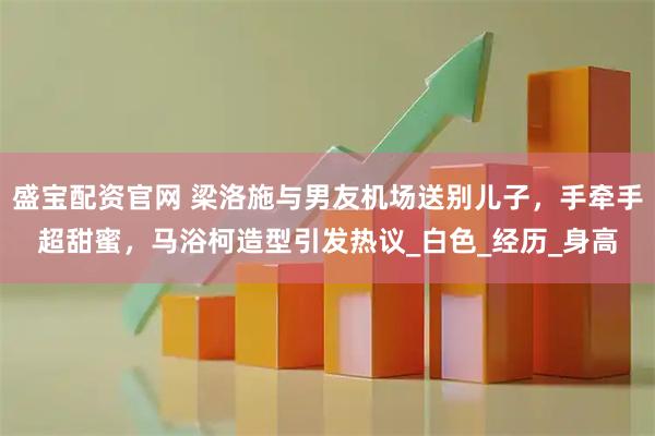 盛宝配资官网 梁洛施与男友机场送别儿子，手牵手超甜蜜，马浴柯造型引发热议_白色_经历_身高