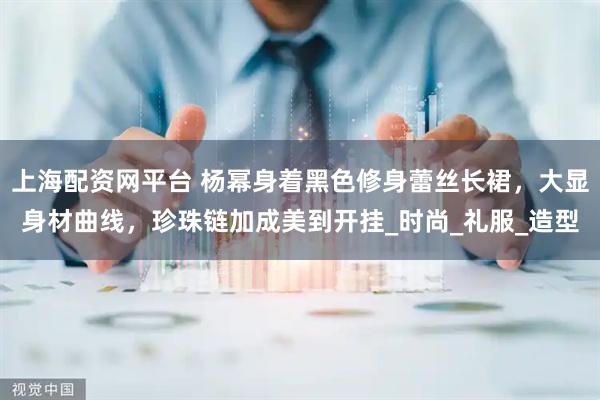 上海配资网平台 杨幂身着黑色修身蕾丝长裙，大显身材曲线，珍珠链加成美到开挂_时尚_礼服_造型