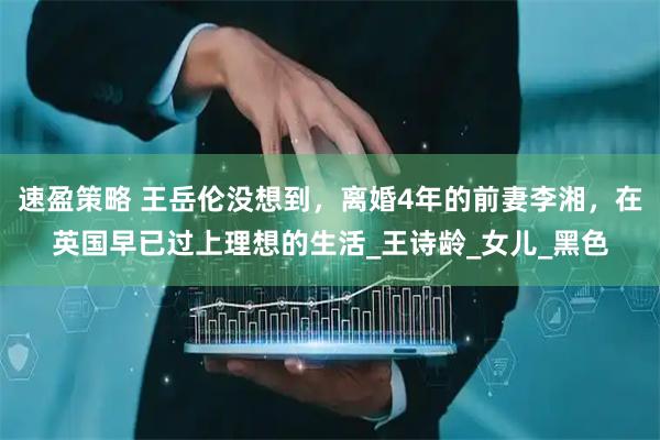 速盈策略 王岳伦没想到，离婚4年的前妻李湘，在英国早已过上理想的生活_王诗龄_女儿_黑色