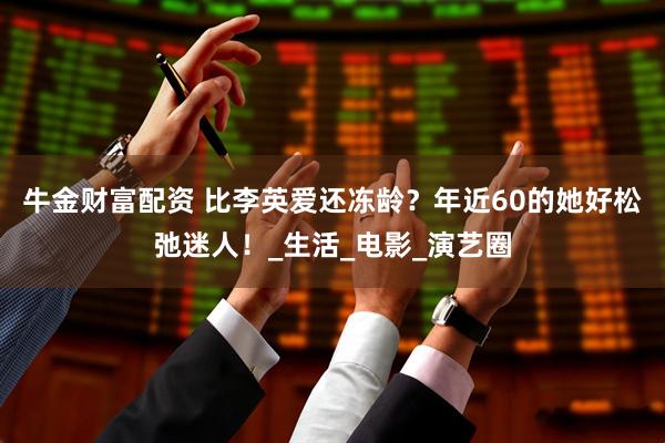 牛金财富配资 比李英爱还冻龄？年近60的她好松弛迷人！_生活_电影_演艺圈