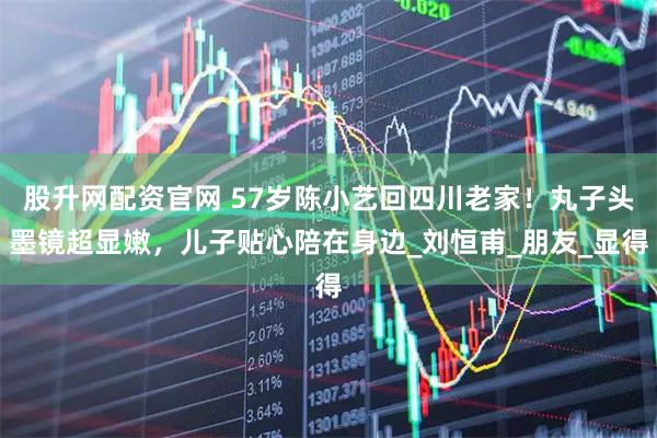 股升网配资官网 57岁陈小艺回四川老家！丸子头墨镜超显嫩，儿子贴心陪在身边_刘恒甫_朋友_显得