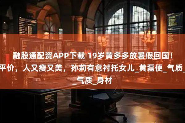 融股通配资APP下载 19岁黄多多放暑假回国!穿搭平价,人又瘦又美,孙莉有意衬托女儿_黄磊便_气质_身材